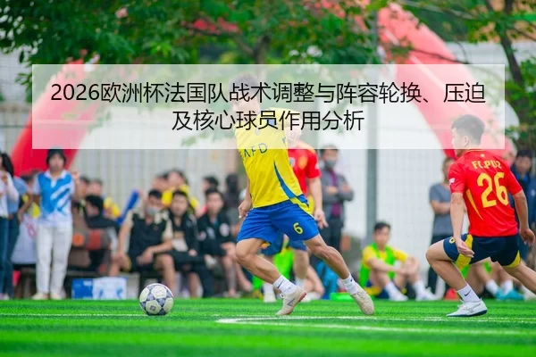 2026欧洲杯法国队战术调整与阵容轮换、压迫及核心球员作用分析