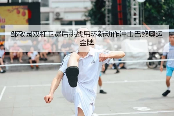 邹敬园双杠卫冕后挑战吊环新动作冲击巴黎奥运金牌